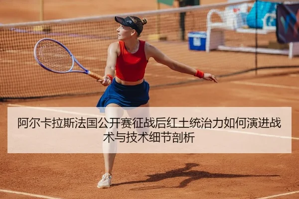 阿尔卡拉斯法国公开赛征战后红土统治力如何演进战术与技术细节剖析