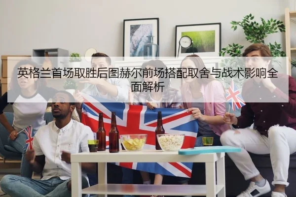 英格兰首场取胜后图赫尔前场搭配取舍与战术影响全面解析